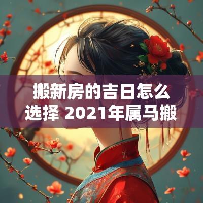 搬新房的吉日怎么选择 2025年属马搬新房最好吉日
