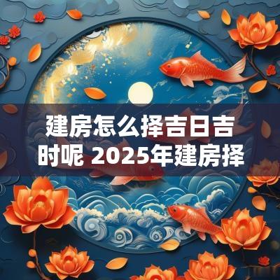 建房怎么择吉日吉时呢 2025年建房择吉日
