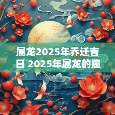 属龙2025年乔迁吉日 2025年属龙的屋入伙吉日
