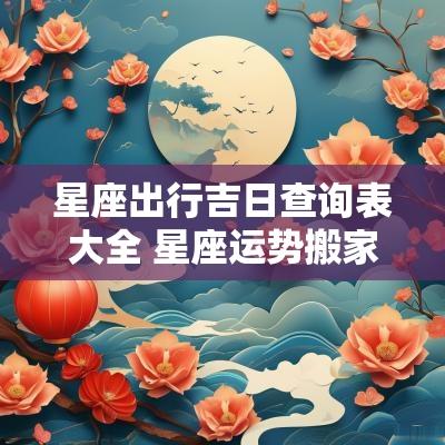 星座出行吉日查询表大全 星座运势搬家吉日查询