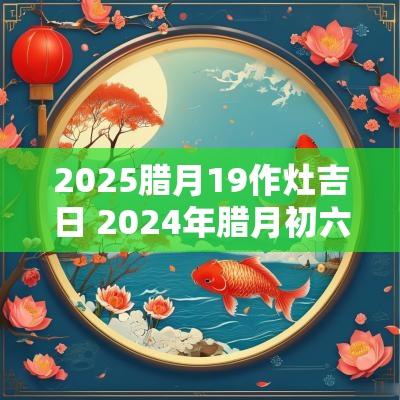 2025腊月19作灶吉日 2025年腊月初六是作灶吉日吗