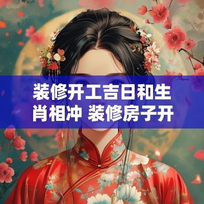 装修开工吉日和生肖相冲 装修房子开工吉日冲属相严重吗