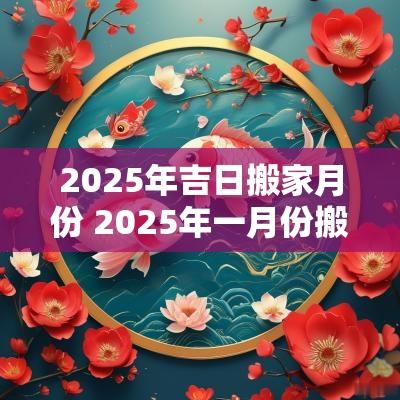 2025年吉日搬家月份 2025年一月份搬家吉日一览表
