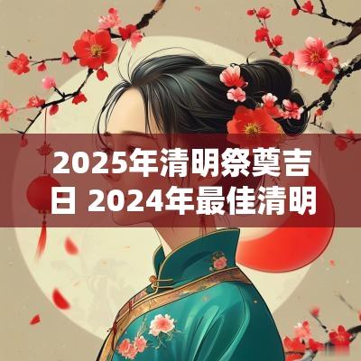 2025年清明祭奠吉日 2025年最佳清明祭祀图