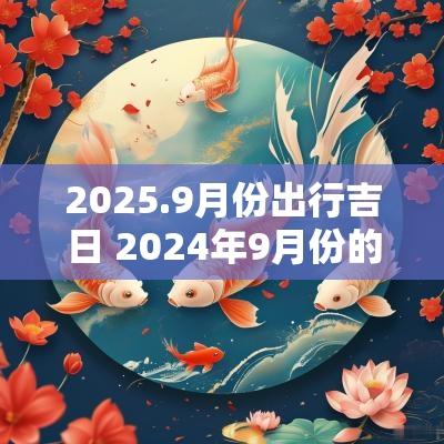 2025.9月份出行吉日 2025年9月份的出行黄道吉日 2025.9月份出行吉日 2025年9月份的出行黄道吉日