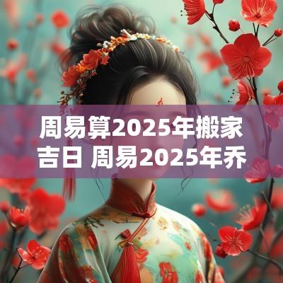 周易算2025年搬家吉日 周易2025年乔迁新居吉日