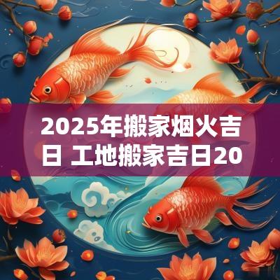 2025年搬家烟火吉日 工地搬家吉日2025年