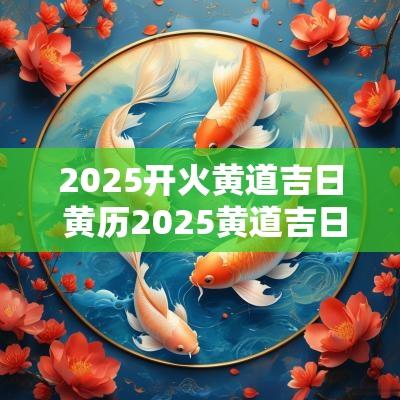 2025开火黄道吉日 黄历2025黄道吉日