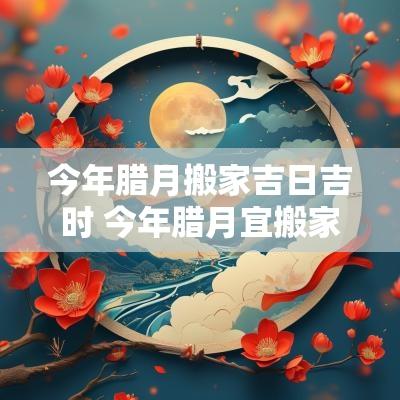 今年腊月搬家吉日吉时 今年腊月宜搬家吉日是哪些天