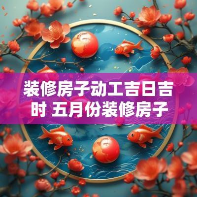 装修房子动工吉日吉时 五月份装修房子动工吉日
