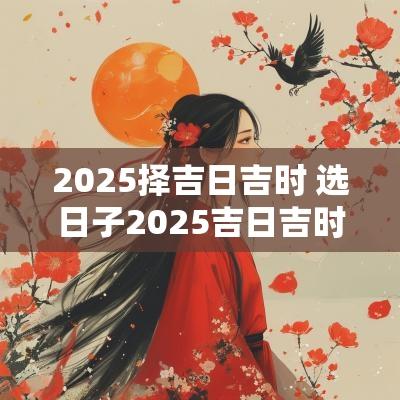 2025择吉日吉时 选日子2025吉日吉时