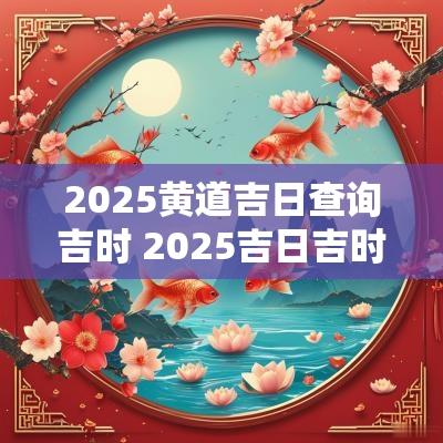 2025黄道吉日查询吉时 2025吉日吉时大全表查询