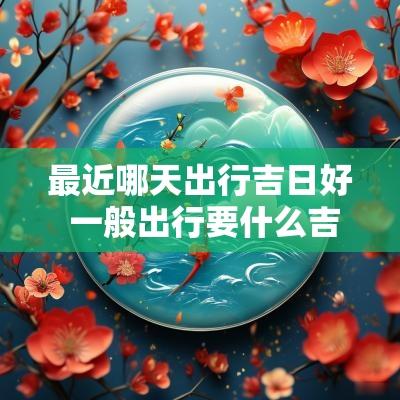 最近哪天出行吉日好 一般出行要什么吉日最好