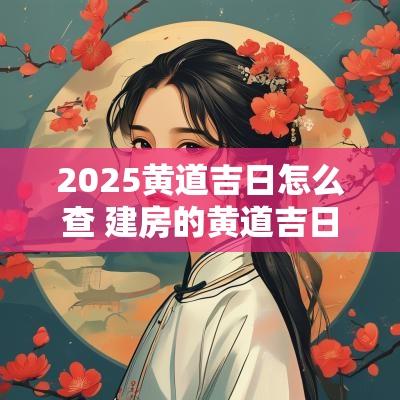 2025黄道吉日怎么查 建房的黄道吉日2025