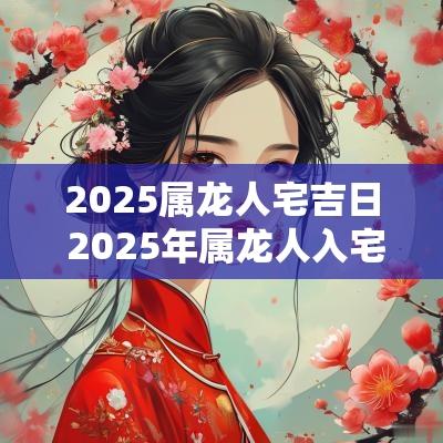 2025属龙人宅吉日 2025年属龙人入宅吉日