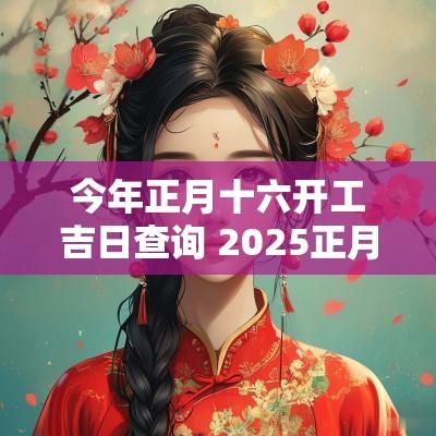 今年正月十六开工吉日查询 2025正月十六开工吉日