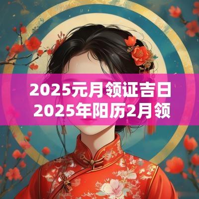 2025元月领证吉日 2025年阳历2月领证吉日