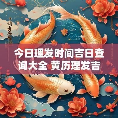 今日理发时间吉日查询大全 黄历理发吉日查询2025