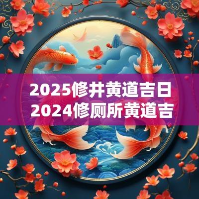 2025修井黄道吉日 2025修厕所黄道吉日一览表
