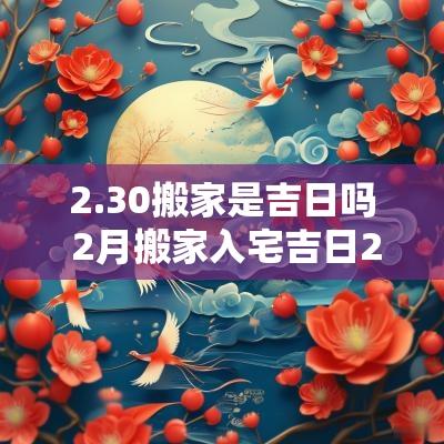 2.30搬家是吉日吗 2月搬家入宅吉日2025