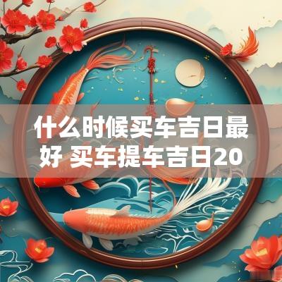 什么时候买车吉日最好 买车提车吉日2025