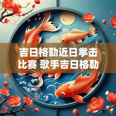 吉日格勒近日拳击比赛 歌手吉日格勒个人简介