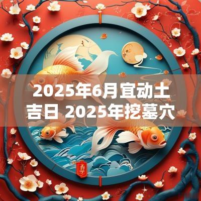 2025年6月宜动土吉日 2025年挖墓穴动土吉日