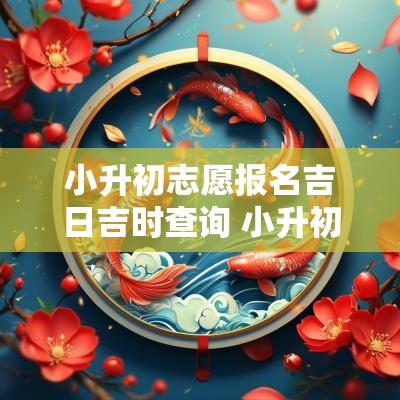小升初志愿报名吉日吉时查询 小升初志愿报名入口