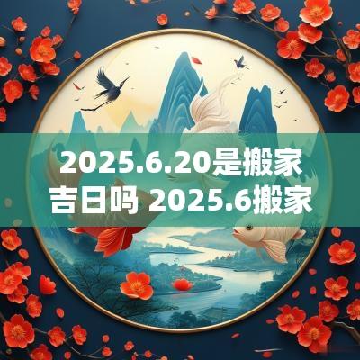 2025.6.20是搬家吉日吗 2025.6搬家吉日查询