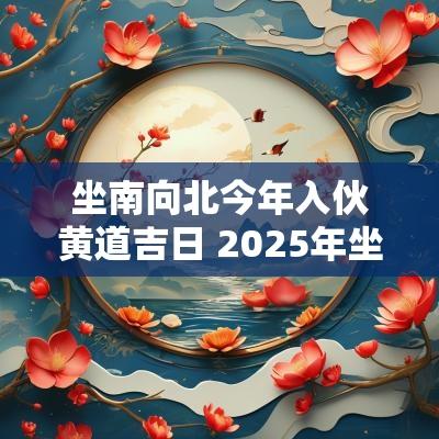 坐南向北今年入伙黄道吉日 2025年坐北向南入伙吉日