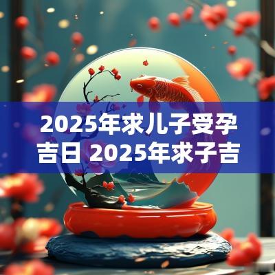 2025年求儿子受孕吉日 2025年求子吉日查询