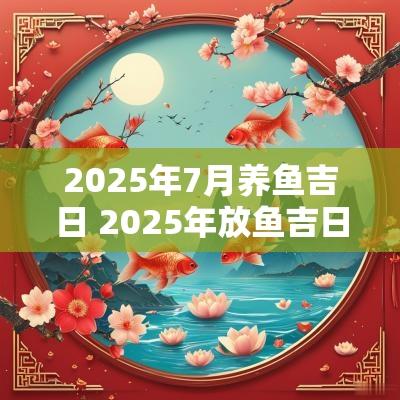 2025年7月养鱼吉日 2025年放鱼吉日吉时