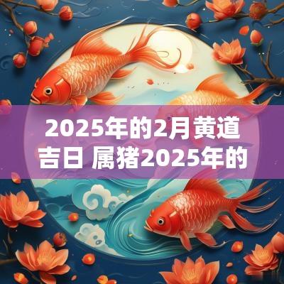 2025年的2月黄道吉日 属猪2025年的黄道吉日