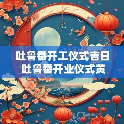 吐鲁番开工仪式吉日 吐鲁番开业仪式黄道吉日
