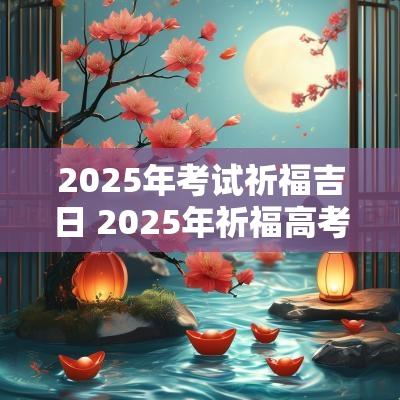 2025年考试祈福吉日 2025年祈福高考吉日