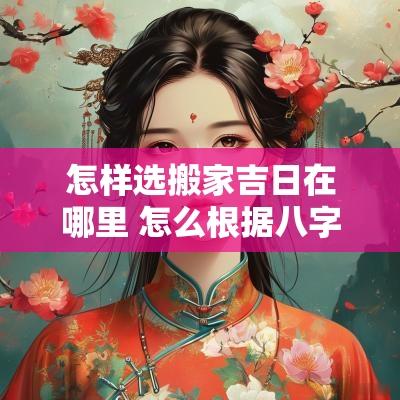 怎样选搬家吉日在哪里 怎么根据八字选搬家吉日