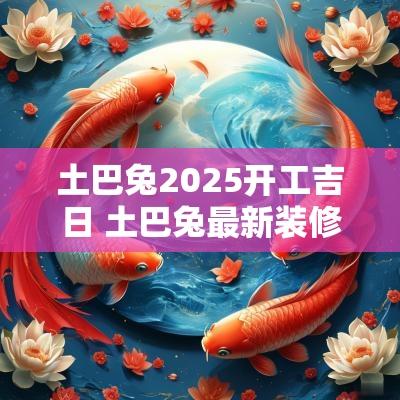 土巴兔2025开工吉日 土巴兔最新装修