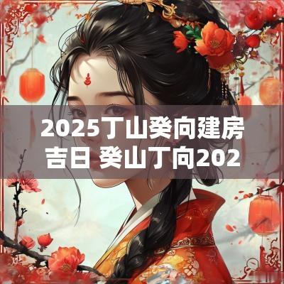 2025丁山癸向建房吉日 癸山丁向2025年建房吉日