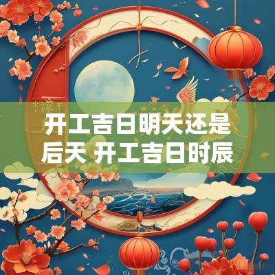 开工吉日明天还是后天 开工吉日时辰是上午好还是下午好