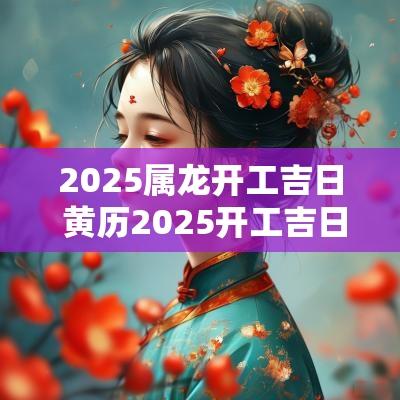 2025属龙开工吉日 黄历2025开工吉日查询