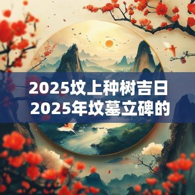 2025坟上种树吉日 2025年坟墓立碑的吉日