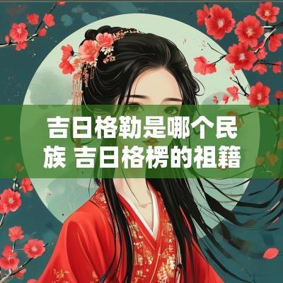 吉日格勒是哪个民族 吉日格楞的祖籍是哪里人