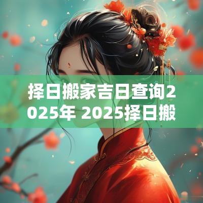 择日搬家吉日查询2025年 2025择日搬家吉日查询