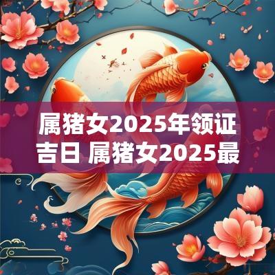 属猪女2025年领证吉日 属猪女2025最佳婚期是几月