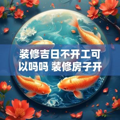 装修吉日不开工可以吗吗 装修房子开工吉日如何选