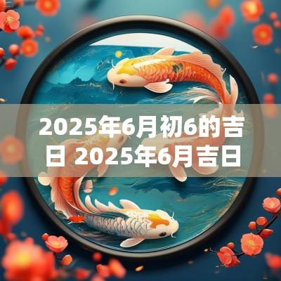 2025年6月初6的吉日 2025年6月吉日一览表查询