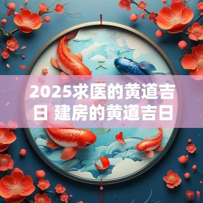 2025求医的黄道吉日 建房的黄道吉日2025