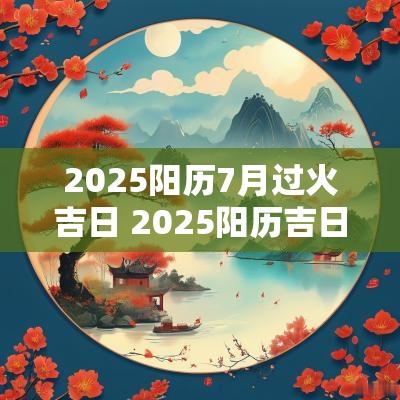 2025阳历7月过火吉日 2025阳历吉日表