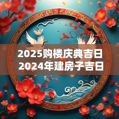 2025购楼庆典吉日 2025年建房子吉日吉时大全表