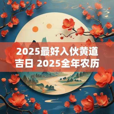 2025最好入伙黄道吉日 2025全年农历入伙吉日
